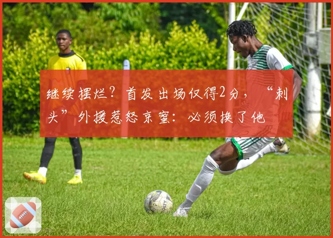 继续摆烂？首发出场仅得2分，“刺头”外援惹怒京蜜：必须换了他