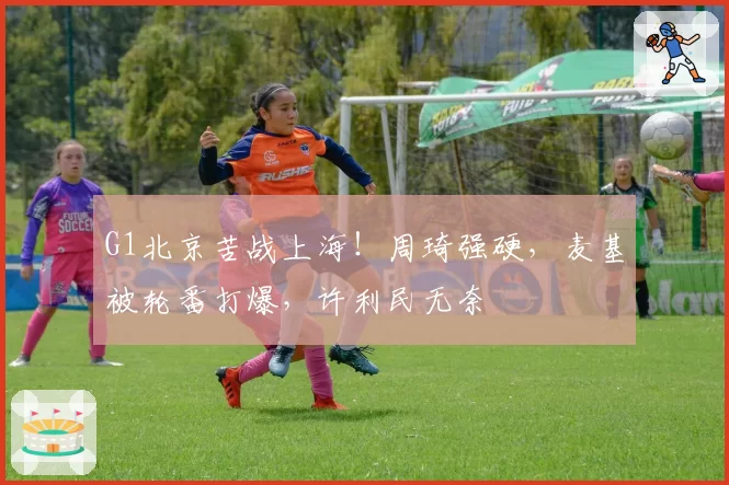 G1北京苦战上海！周琦强硬，麦基被轮番打爆，许利民无奈