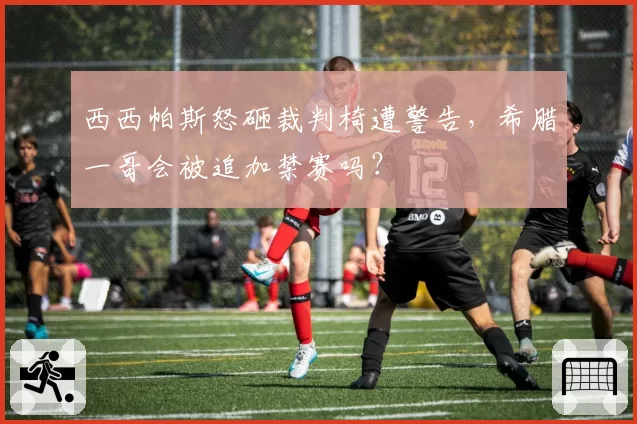 西西帕斯怒砸裁判椅遭警告,希腊一哥会被追加禁赛吗?